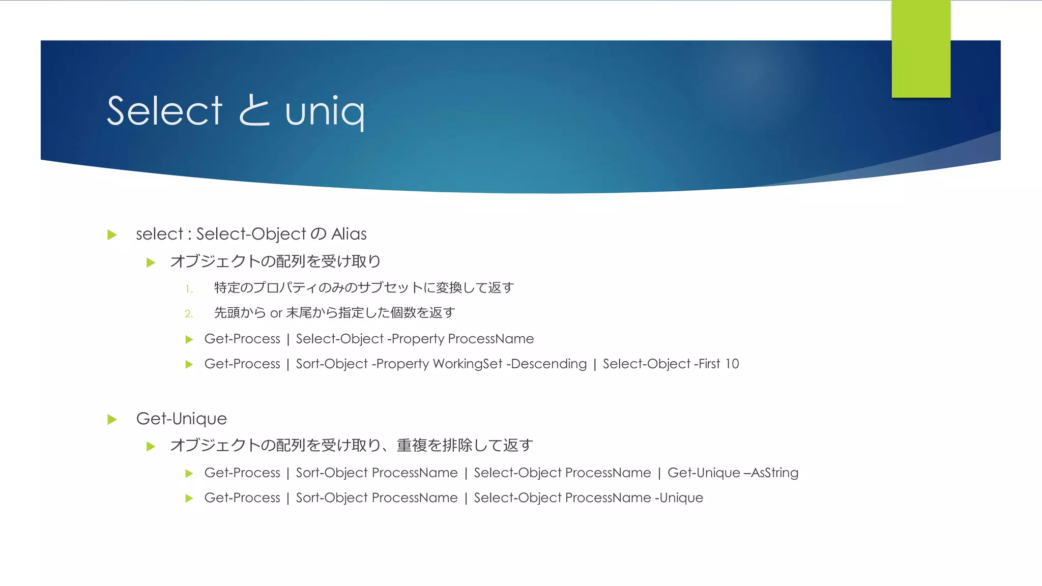 Select と uniq
 select : Select-Object の Alias
 オブジェクトの配列を受け取り
1. 特定のプロパティのみのサブセットに変換して返す
2. 先頭から or 末尾から指定した個数を返す
 Get-Process | Select-Object -Property ProcessName
 Get-Process | Sort-Object -Property WorkingSet -Descending | Select-Object -First 10
 Get-Unique
 オブジェクトの配列を受け取り、重複を排除して返す
 Get-Process | Sort-Object ProcessName | Select-Object ProcessName | Get-Unique –AsString
 Get-Process | Sort-Object ProcessName | Select-Object ProcessName -Unique
 