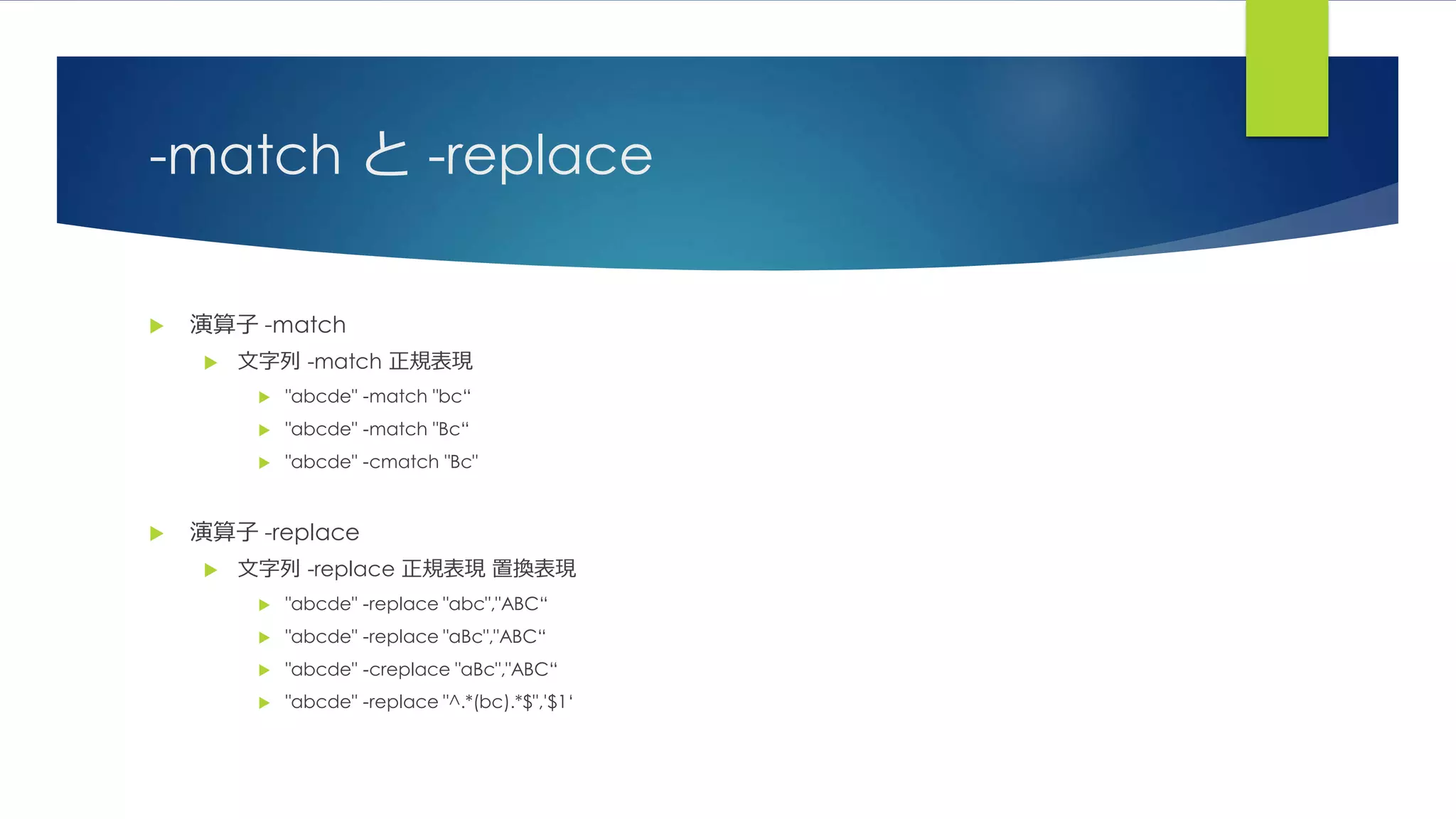 -match と -replace
 演算子 -match
 文字列 -match 正規表現
 "abcde" -match "bc“
 "abcde" -match "Bc“
 "abcde" -cmatch "Bc"
 演算子 -replace
 文字列 -replace 正規表現 置換表現
 "abcde" -replace "abc","ABC“
 "abcde" -replace "aBc","ABC“
 "abcde" -creplace "aBc","ABC“
 "abcde" -replace "^.*(bc).*$",'$1‘
 