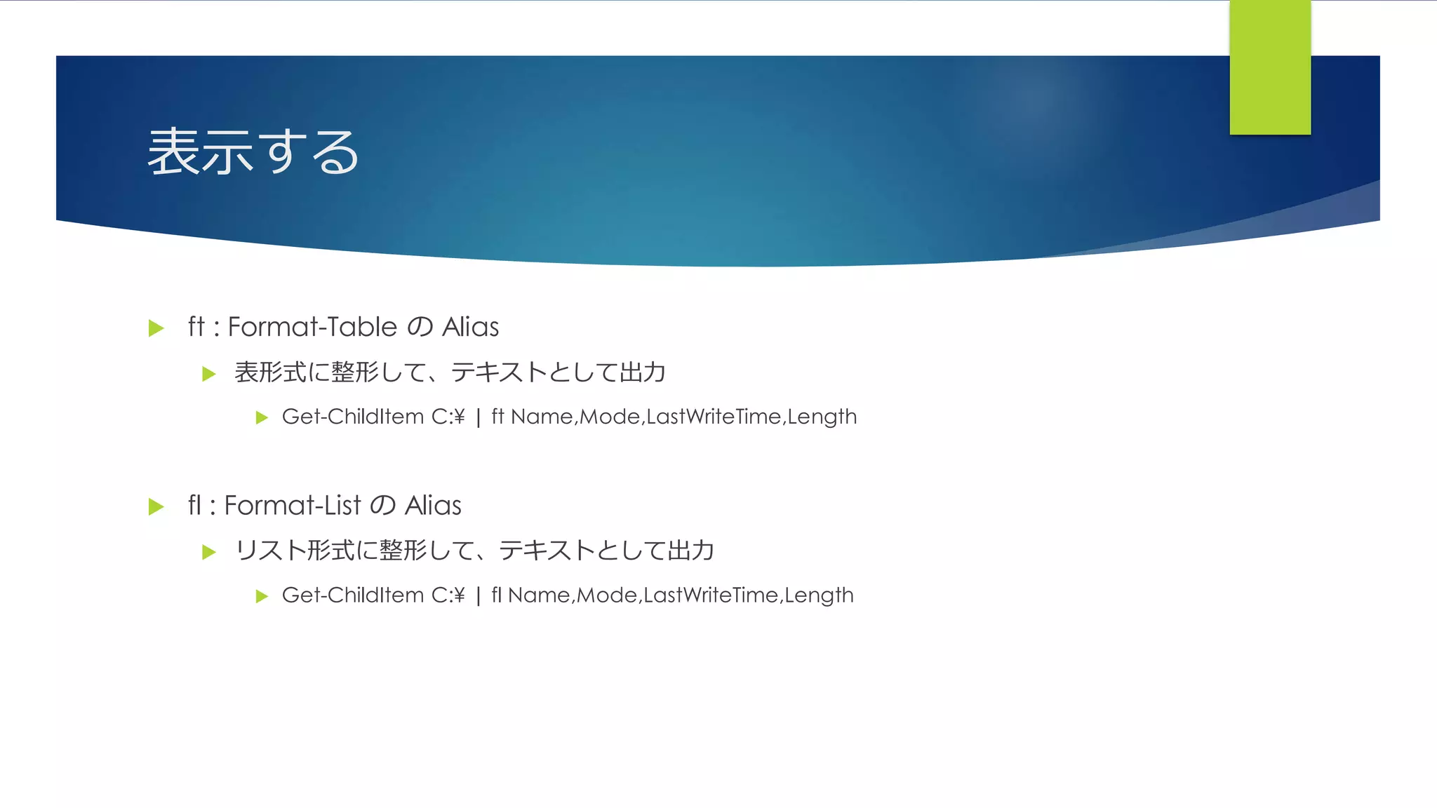 表示する
 ft : Format-Table の Alias
 表形式に整形して、テキストとして出力
 Get-ChildItem C:¥ | ft Name,Mode,LastWriteTime,Length
 fl : Format-List の Alias
 リスト形式に整形して、テキストとして出力
 Get-ChildItem C:¥ | fl Name,Mode,LastWriteTime,Length
 