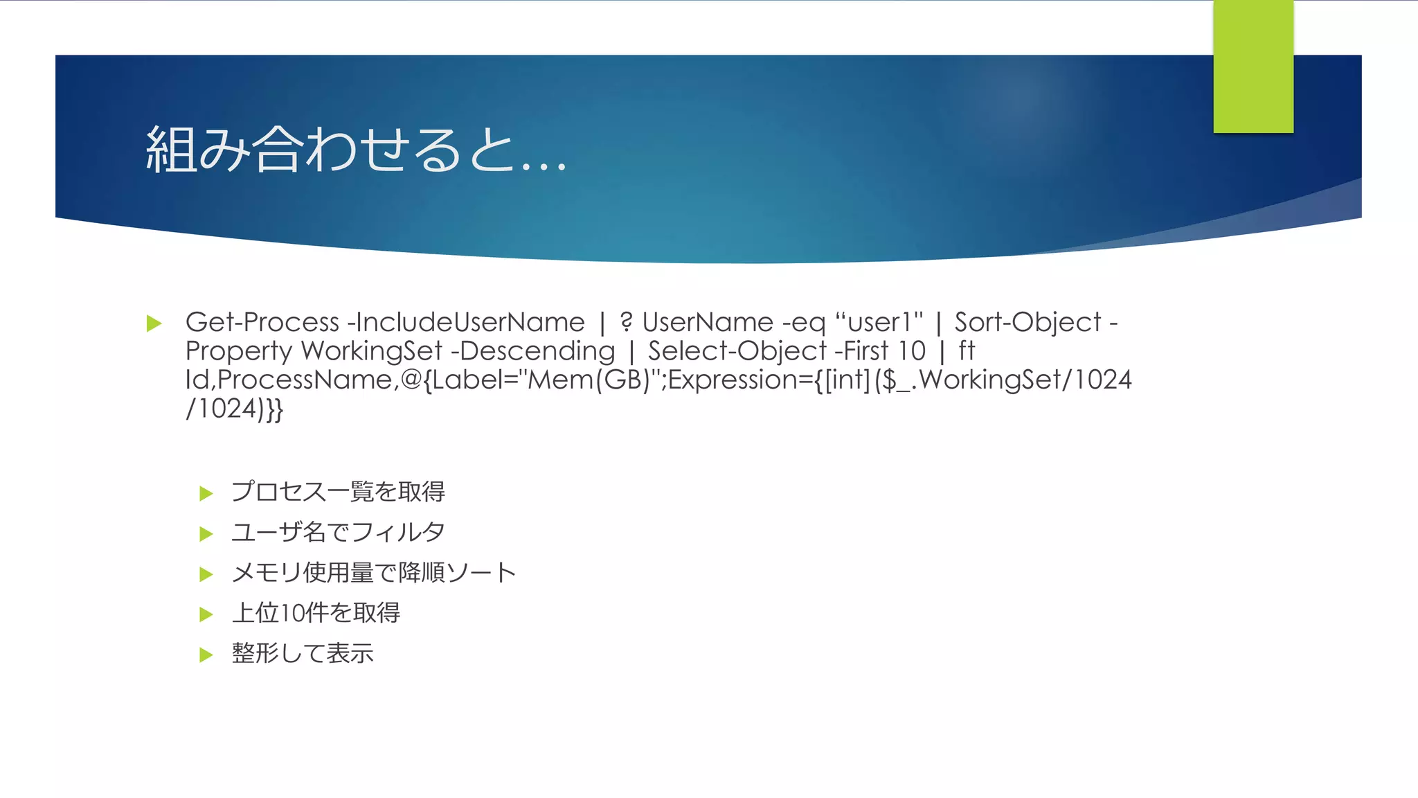 組み合わせると…
 Get-Process -IncludeUserName | ? UserName -eq “user1" | Sort-Object -
Property WorkingSet -Descending | Select-Object -First 10 | ft
Id,ProcessName,@{Label="Mem(GB)";Expression={[int]($_.WorkingSet/1024
/1024)}}
 プロセス一覧を取得
 ユーザ名でフィルタ
 メモリ使用量で降順ソート
 上位10件を取得
 整形して表示
 