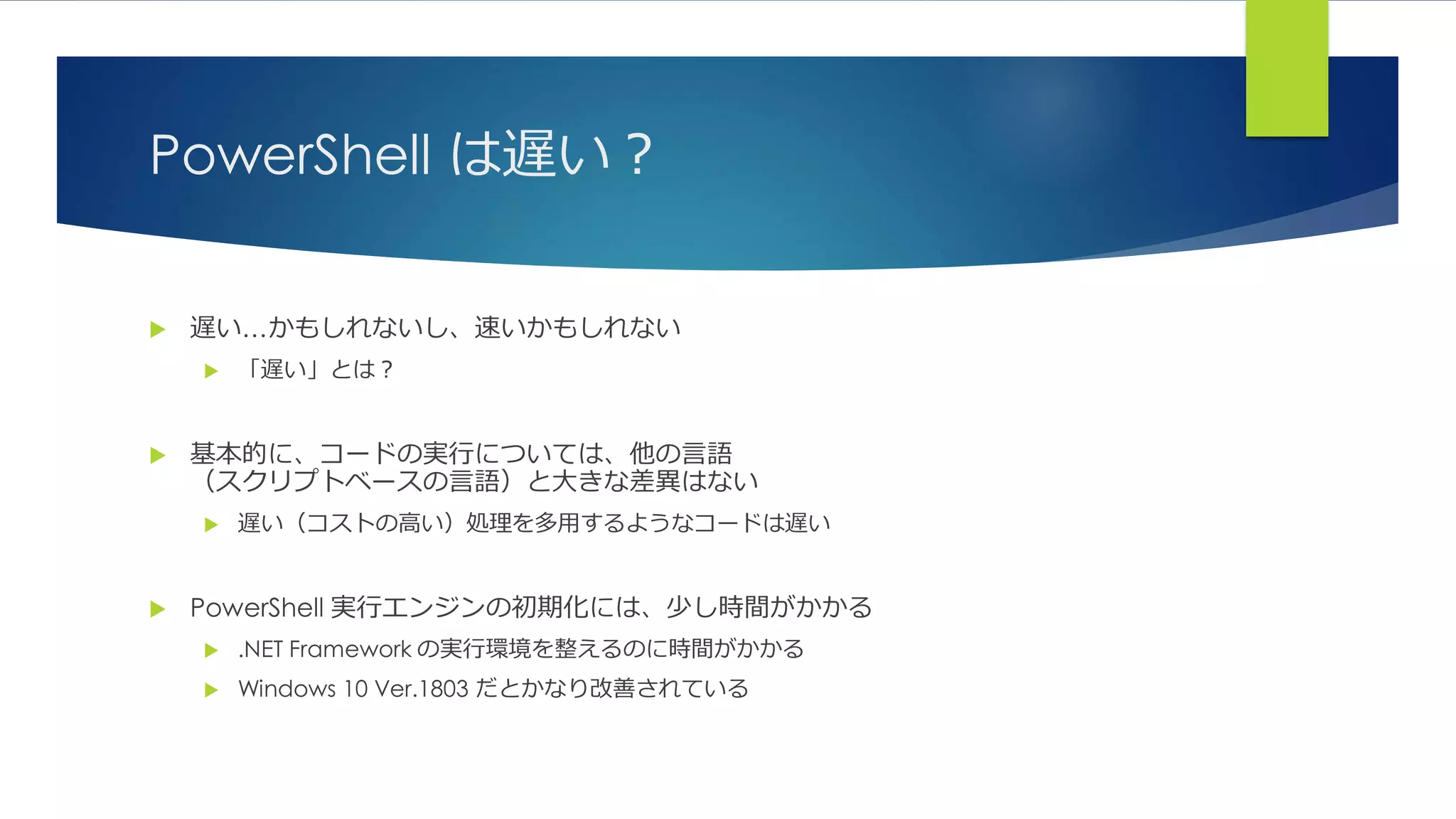 PowerShell は遅い？
 遅い…かもしれないし、速いかもしれない
 「遅い」とは？
 基本的に、コードの実行については、他の言語
（スクリプトベースの言語）と大きな差異はない
 遅い（コストの高い）処理を多用するようなコードは遅い
 PowerShell 実行エンジンの初期化には、少し時間がかかる
 .NET Framework の実行環境を整えるのに時間がかかる
 Windows 10 Ver.1803 だとかなり改善されている
 