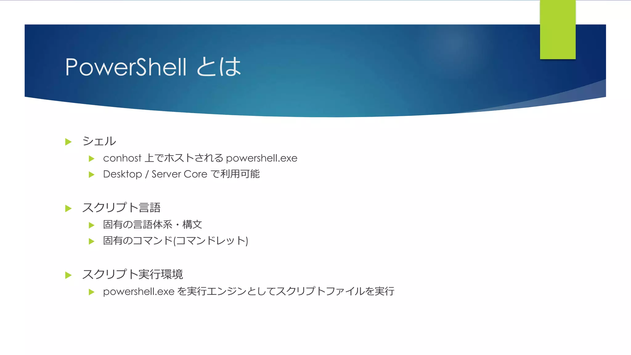 PowerShell とは
 シェル
 conhost 上でホストされる powershell.exe
 Desktop / Server Core で利用可能
 スクリプト言語
 固有の言語体系・構文
 固有のコマンド(コマンドレット)
 スクリプト実行環境
 powershell.exe を実行エンジンとしてスクリプトファイルを実行
 