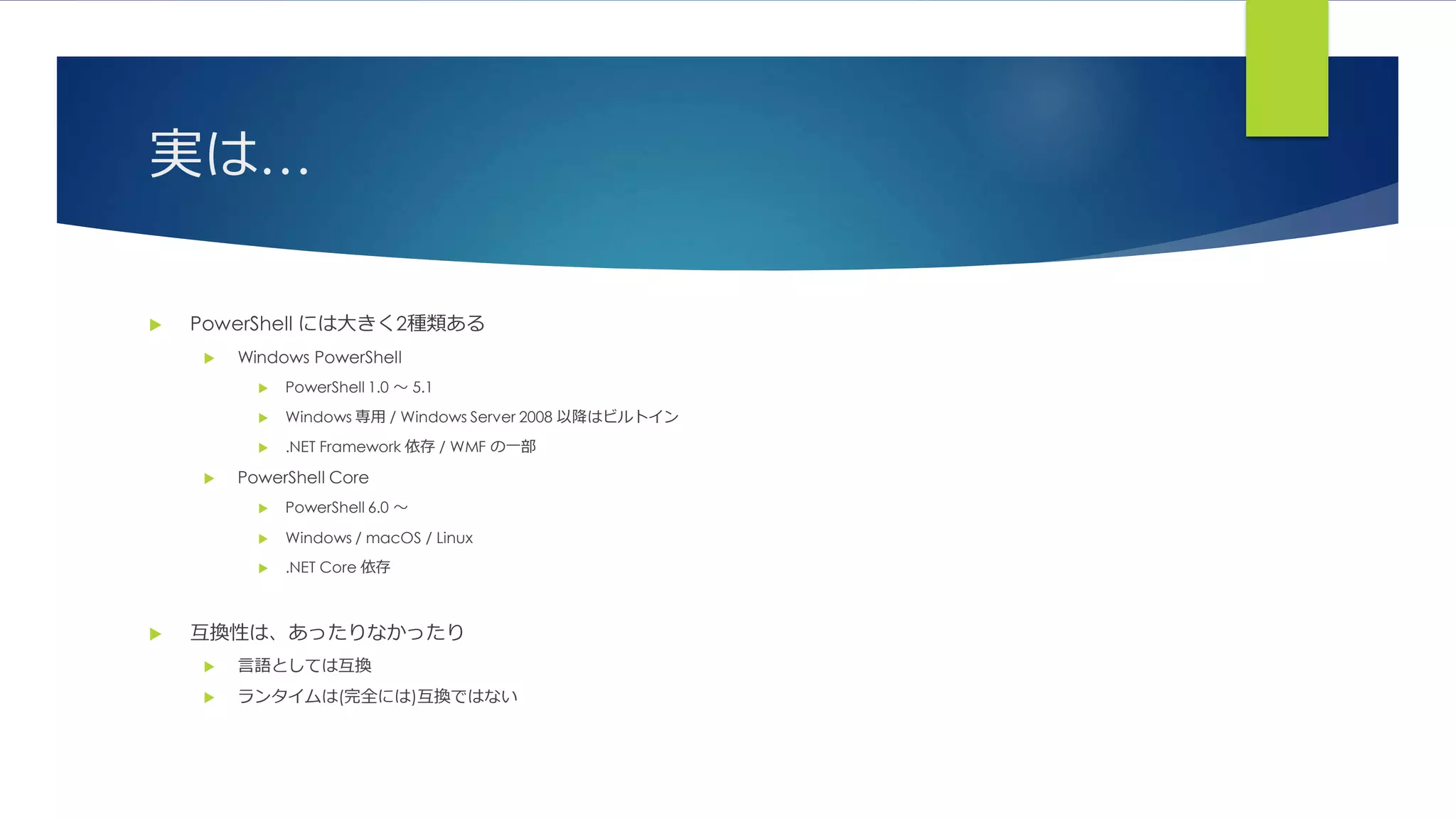 実は…
 PowerShell には大きく2種類ある
 Windows PowerShell
 PowerShell 1.0 ～ 5.1
 Windows 専用 / Windows Server 2008 以降はビルトイン
 .NET Framework 依存 / WMF の一部
 PowerShell Core
 PowerShell 6.0 ～
 Windows / macOS / Linux
 .NET Core 依存
 互換性は、あったりなかったり
 言語としては互換
 ランタイムは(完全には)互換ではない
 