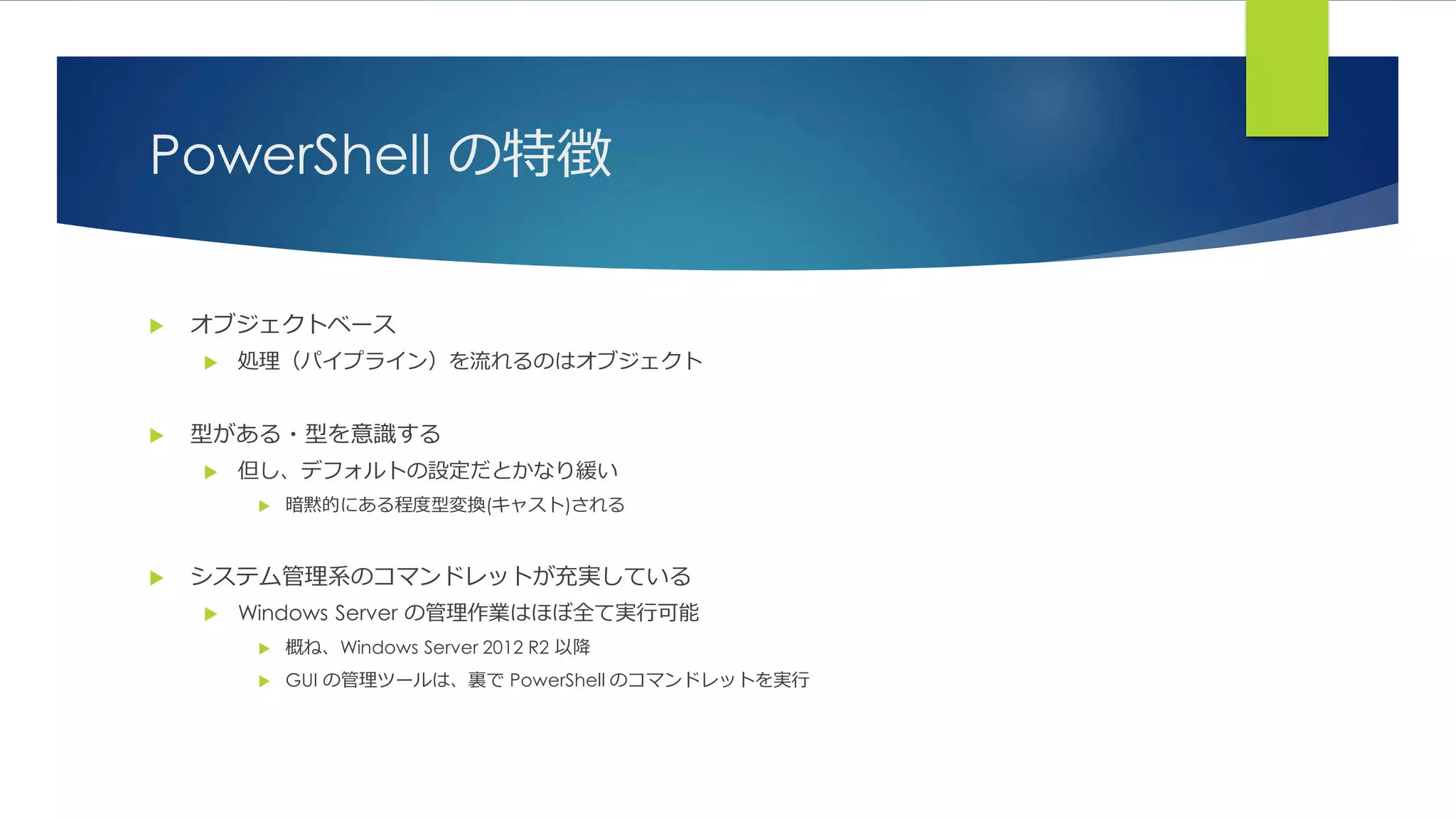 PowerShell の特徴
 オブジェクトベース
 処理（パイプライン）を流れるのはオブジェクト
 型がある・型を意識する
 但し、デフォルトの設定だとかなり緩い
 暗黙的にある程度型変換(キャスト)される
 システム管理系のコマンドレットが充実している
 Windows Server の管理作業はほぼ全て実行可能
 概ね、Windows Server 2012 R2 以降
 GUI の管理ツールは、裏で PowerShell のコマンドレットを実行
 