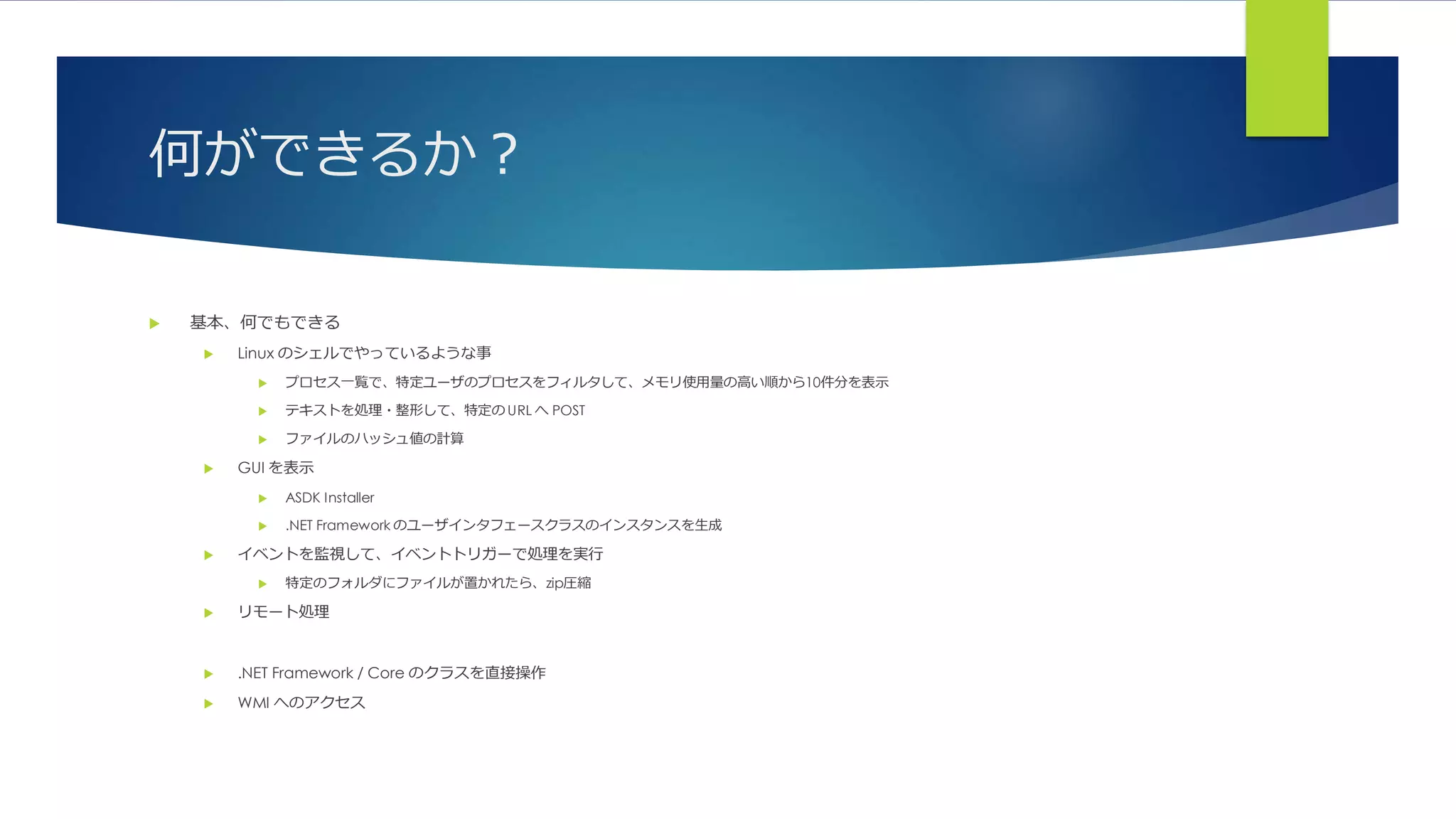 何ができるか？
 基本、何でもできる
 Linux のシェルでやっているような事
 プロセス一覧で、特定ユーザのプロセスをフィルタして、メモリ使用量の高い順から10件分を表示
 テキストを処理・整形して、特定の URL へ POST
 ファイルのハッシュ値の計算
 GUI を表示
 ASDK Installer
 .NET Framework のユーザインタフェースクラスのインスタンスを生成
 イベントを監視して、イベントトリガーで処理を実行
 特定のフォルダにファイルが置かれたら、zip圧縮
 リモート処理
 .NET Framework / Core のクラスを直接操作
 WMI へのアクセス
 