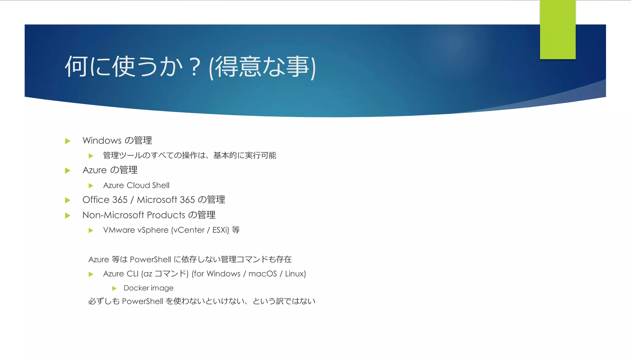 何に使うか？(得意な事)
 Windows の管理
 管理ツールのすべての操作は、基本的に実行可能
 Azure の管理
 Azure Cloud Shell
 Office 365 / Microsoft 365 の管理
 Non-Microsoft Products の管理
 VMware vSphere (vCenter / ESXi) 等
Azure 等は PowerShell に依存しない管理コマンドも存在
 Azure CLI (az コマンド) (for Windows / macOS / Linux)
 Docker image
必ずしも PowerShell を使わないといけない、という訳ではない
 
