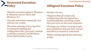 Code Focused Training
Restricted Execution
Policy
•Default execution policy in Windows
8, Windows Server 2012, and
Windows 8.1.
•Permits individual commands, but
will not run scripts.
•Prevents running of all script files,
including formatting and
configuration files (.ps1xml), module
script files (.psm1), and Windows
PowerShell profiles (.ps1).
AllSigned Execution Policy
•Scripts can run.
•Requires that all scripts and
configuration files be signed by a
trusted publisher, including scripts
that you write on the local computer.
•Prompts you before running scripts
from publishers that you have not yet
classified as trusted or untrusted.
•Risks running signed, but malicious,
scripts.
© Syed Awase 2015-16 - PowerShell Ground Up! 13
 