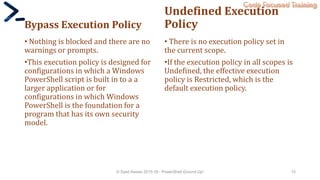 Code Focused Training
Bypass Execution Policy
• Nothing is blocked and there are no
warnings or prompts.
•This execution policy is designed for
configurations in which a Windows
PowerShell script is built in to a a
larger application or for
configurations in which Windows
PowerShell is the foundation for a
program that has its own security
model.
Undefined Execution
Policy
• There is no execution policy set in
the current scope.
•If the execution policy in all scopes is
Undefined, the effective execution
policy is Restricted, which is the
default execution policy.
© Syed Awase 2015-16 - PowerShell Ground Up! 15
 