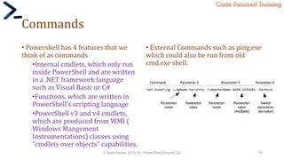 Code Focused Training
Commands
• Powershell has 4 features that we
think of as commands
•Internal cmdlets, which only run
inside PowerShell and are written
in a .NET framework language
such as Visual Basic or C#
•Functions, which are written in
PowerShell’s scripting language
•PowerShell v3 and v4 cmdlets,
which are produced from WMI (
Windows Mangement
Instrumentations) classes using
“cmdlets over objects” capabilities.
• External Commands such as ping.exe
which could also be run from old
cmd.exe shell.
© Syed Awase 2015-16 - PowerShell Ground Up! 19
 