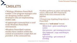 Code Focused Training
CMDLETS
•"Writing a Windows PowerShell
Cmdlet" is for program managers who
are designing cmdlets and for
developers who are implementing
cmdlet code.
•A lightweight command that is used
in the Windows PowerShell
environment.
•Windows PowerShell runtime
invokes these cmdlets within the
context of automation scripts that are
provided at the command line.
•Cmdlets perform an action and typically
return a Microsoft .NET Framework
object to the next command in the
pipeline.
• Primary way of getting things done in
PowerShell
•Always in a “verb-noun” format
•Write-host – print something to
screen
•Get-process – get running processes
•Set-clipboard – copy something to
clipboard
•get-eventlog – get contents of
eventlog
© Syed Awase 2015-16 - PowerShell Ground Up! 20
 