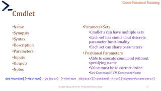 Code Focused Training
Cmdlet
•Name
•Synopsis
•Syntax
•Description
•Parameters
•Inputs
•Outputs
•Notes
•Parameter Sets
•Cmdlet’s can have multiple sets
•Each set has similar, but discrete
parameter functionality
•Each set can share parameters
• Positional Parameters
•Able to execute command without
specifying name
•Value must be in correct order
•Get-Command *VM ComputerName
© Syed Awase 2015-16 - PowerShell Ground Up! 21
 