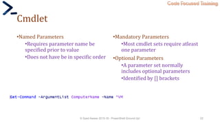 Code Focused Training
Cmdlet
•Named Parameters
•Requires parameter name be
specified prior to value
•Does not have be in specific order
•Mandatory Parameters
•Most cmdlet sets require atleast
one parameter
•Optional Parameters
•A parameter set normally
includes optional parameters
•Identified by [] brackets
© Syed Awase 2015-16 - PowerShell Ground Up! 22
 