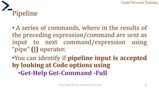 Code Focused Training
Pipeline
• A series of commands, where in the results of
the preceding expression/command are sent as
input to next command/expression using
“pipe” (|) operator.
•You can identify if pipeline input is accepted
by looking at Code options using
•Get-Help Get-Command -Full
© Syed Awase 2015-16 - PowerShell Ground Up! 42
 