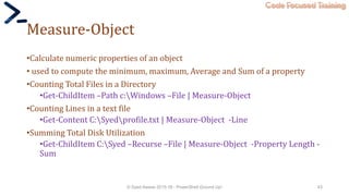 Code Focused Training
Measure-Object
•Calculate numeric properties of an object
• used to compute the minimum, maximum, Average and Sum of a property
•Counting Total Files in a Directory
•Get-ChildItem –Path c:Windows –File | Measure-Object
•Counting Lines in a text file
•Get-Content C:Syedprofile.txt | Measure-Object -Line
•Summing Total Disk Utilization
•Get-ChildItem C:Syed –Recurse –File | Measure-Object -Property Length -
Sum
© Syed Awase 2015-16 - PowerShell Ground Up! 43
 