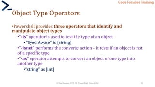 Code Focused Training
Object Type Operators
•Powershell provides three operators that identify and
manipulate object types
•“-is” operator is used to test the type of an object
• “Syed Awase” is [string]
•“-isnot” performs the converse action – it tests if an object is not
of a specific type
•“-as” operator attempts to convert an object of one type into
another type
•“string” as [int]
© Syed Awase 2015-16 - PowerShell Ground Up! 53
 