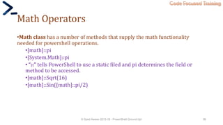 Code Focused Training
Math Operators
•Math class has a number of methods that supply the math functionality
needed for powershell operations.
•[math]::pi
•[System.Math]::pi
• “::” tells PowerShell to use a static filed and pi determines the field or
method to be accessed.
•[math]::Sqrt(16)
•[math]::Sin([math]::pi/2)
© Syed Awase 2015-16 - PowerShell Ground Up! 56
 