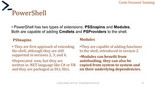 Code Focused Training
PowerShell
PSSnapins
• They are first approach of extending
the shell, although they are still
supported in versions 2, 3, and 4.
•Deprecated now, but they are
written in .NET language like C# or VB
and they are packaged as DLL files.
Modules
•They are capable of adding functions
to the shell, introduced in version 2.
•Modules can benefit from
autoloading, they can also be
copied from system to system and
on their underlying dependencies.
© Syed Awase 2015-16 - PowerShell Ground Up! 57
• PowerShell has two types of extensions: PSSnapins and Modules,
Both are capable of adding Cmdlets and PSProviders to the shell.
 