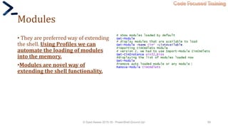 Code Focused Training
Modules
• They are preferred way of extending
the shell. Using Profiles we can
automate the loading of modules
into the memory.
•Modules are novel way of
extending the shell functionality.
© Syed Awase 2015-16 - PowerShell Ground Up! 58
 