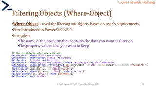 Code Focused Training
Filtering Objects (Where-Object)
•Where-Object is used for filtering out objects based on user’s requirements.
•First introduced in PowerShell v3.0
•It requires
•The name of the property that contains the data you want to filter on
•The property values that you want to keep
© Syed Awase 2015-16 - PowerShell Ground Up! 61
 