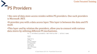 Code Focused Training
PS Providers
• the core of data store access resides within PS providers. One such providers
is Microsoft .NET.
•It provides you with a data access layer. This layer is between the data and PS
itself.
•This layer and by relation the providers, allow you to connect with various
data stores by utilizing different PS mechanisms.
© Syed Awase 2015-16 - PowerShell Ground Up! 67
 