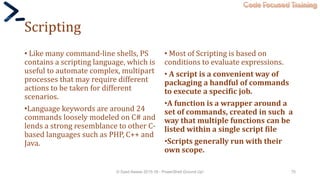 Code Focused Training
Scripting
• Like many command-line shells, PS
contains a scripting language, which is
useful to automate complex, multipart
processes that may require different
actions to be taken for different
scenarios.
•Language keywords are around 24
commands loosely modeled on C# and
lends a strong resemblance to other C-
based languages such as PHP, C++ and
Java.
• Most of Scripting is based on
conditions to evaluate expressions.
• A script is a convenient way of
packaging a handful of commands
to execute a specific job.
•A function is a wrapper around a
set of commands, created in such a
way that multiple functions can be
listed within a single script file
•Scripts generally run with their
own scope.
© Syed Awase 2015-16 - PowerShell Ground Up! 70
 