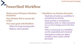 Code Focused Training
PowerShell Workflow
•Built on top of Windows Workflow
foundation
•Uses Window WF to execute the
scripts
•Two main goals with Workflow
•Allow for long running tasks
•Robust, interruptable
• Workflows use Stateless Execution
•Each line of code in a workflow is
considered an activity
•Each activity is considered a
standalone unit, i.e. when executed
it is as if it is being run for the first
time
•This is necessary so a workflow
can be suspended and resumed
•Exception is with non-object
variables, their values will be
persisted.
© Syed Awase 2015-16 - PowerShell Ground Up! 73
 