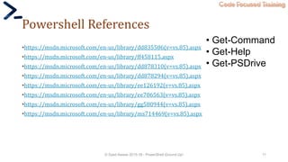 Code Focused Training
Powershell References
•https://msdn.microsoft.com/en-us/library/dd835506(v=vs.85).aspx
•https://msdn.microsoft.com/en-us/library/ff458115.aspx
•https://msdn.microsoft.com/en-us/library/dd878310(v=vs.85).aspx
•https://msdn.microsoft.com/en-us/library/dd878294(v=vs.85).aspx
•https://msdn.microsoft.com/en-us/library/ee126192(v=vs.85).aspx
•https://msdn.microsoft.com/en-us/library/ee706563(v=vs.85).aspx
•https://msdn.microsoft.com/en-us/library/gg580944(v=vs.85).aspx
•https://msdn.microsoft.com/en-us/library/ms714469(v=vs.85).aspx
© Syed Awase 2015-16 - PowerShell Ground Up! 11
• Get-Command
• Get-Help
• Get-PSDrive
 