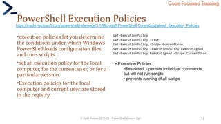 Code Focused Training
PowerShell Execution Policies
•execution policies let you determine
the conditions under which Windows
PowerShell loads configuration files
and runs scripts.
•set an execution policy for the local
computer, for the current user, or for a
particular session.
•Execution policies for the local
computer and current user are stored
in the registry.
© Syed Awase 2015-16 - PowerShell Ground Up! 12
https://msdn.microsoft.com/powershell/reference/5.1/Microsoft.PowerShell.Core/about/about_Execution_Policies
• Execution Policies
•Restricted - permits individual commands,
but will not run scripts
• prevents running of all scritps
 