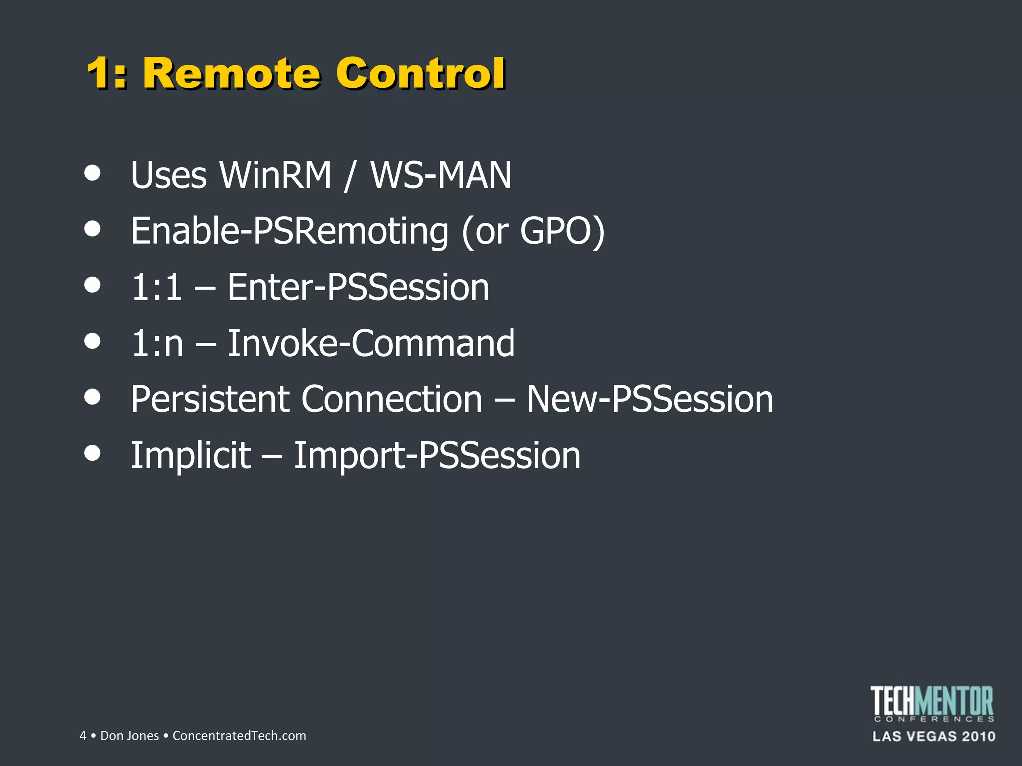 1: Remote Control Uses WinRM / WS-MAN Enable-PSRemoting (or GPO) 1:1 – Enter-PSSession 1:n – Invoke-Command Persistent Connection – New-PSSession Implicit – Import-PSSession  • Don Jones • ConcentratedTech.com 