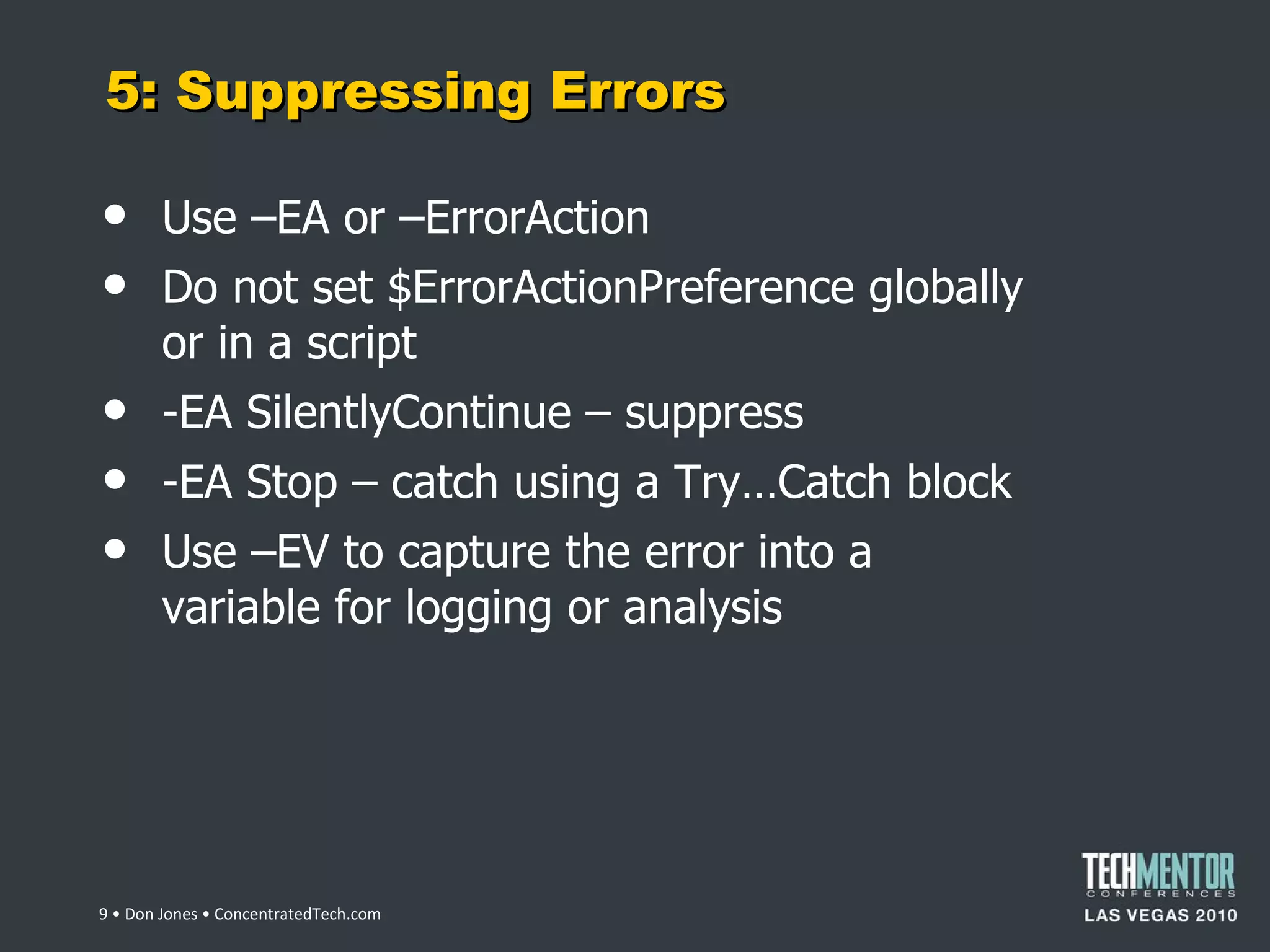 5: Suppressing Errors Use –EA or –ErrorAction Do not set $ErrorActionPreference globally or in a script -EA SilentlyContinue – suppress -EA Stop – catch using a Try…Catch block Use –EV to capture the error into a variable for logging or analysis  • Don Jones • ConcentratedTech.com 