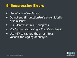 5: Suppressing Errors Use –EA or –ErrorAction Do not set $ErrorActionPreference globally or in a script -EA SilentlyContinue – suppress -EA Stop – catch using a Try…Catch block Use –EV to capture the error into a variable for logging or analysis  • Don Jones • ConcentratedTech.com 