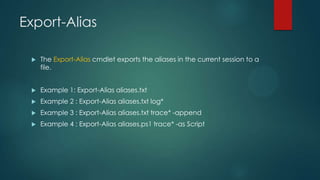 Export-Alias


The Export-Alias cmdlet exports the aliases in the current session to a
file.



Example 1: Export-Alias aliases.txt



Example 2 : Export-Alias aliases.txt log*



Example 3 : Export-Alias aliases.txt trace* -append



Example 4 : Export-Alias aliases.ps1 trace* -as Script

 