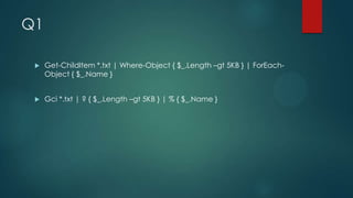 Q1


Get-ChildItem *.txt | Where-Object { $_.Length –gt 5KB } | ForEachObject { $_.Name }



Gci *.txt | ? { $_.Length –gt 5KB } | % { $_.Name }

 
