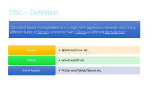DSC – Definition
• Windows/Linux etc.
Servers
• Windows/iOS etc
Clients
• PC/Servers/Tablet/Phones etc.
Form Factors
“Standard Space management to manage heterogeneous networks containing
different types of Servers connected with Clients of different form factors.”
 