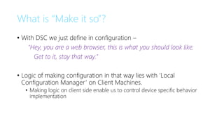 What is “Make it so”?
• With DSC we just define in configuration –
“Hey, you are a web browser, this is what you should look like.
Get to it, stay that way.”
• Logic of making configuration in that way lies with ‘Local
Configuration Manager’ on Client Machines.
• Making logic on client side enable us to control device specific behavior
implementation
 