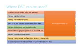 Where DSC can be used?
Install or remove server roles and features
Manage registry settings
Manage files and directories
Start, stop, and manage processes and services
Manage local groups and user accounts
Install and manage packages such as .msi and .exe
Manage environment variables
Discovering the actual configuration state on a given node
Fix a configuration that has drifted away from the desired state
Already Supported in GP
 