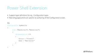 @ITProGuru
Power Shell Extension
• Support type definitions for eg . Configuration types
• New language/constructs specific to authoring of the Configuration scripts.
Eg.
configuration MyWebsite
{
node ("WebServer1", "WebServer2")
{
WindowsFeature IIS
{
Ensure = "Present"
Name = "Web-Server“
}
}
}
 