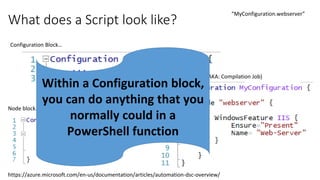 What does a Script look like?
https://azure.microsoft.com/en-us/documentation/articles/automation-dsc-overview/
Configuration Block…
Node block…
Resource Block… (AKA: Compilation Job)
“MyConfiguration.webserver”
Within a Configuration block,
you can do anything that you
normally could in a
PowerShell function
 
