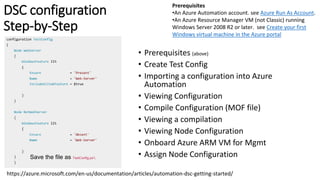 DSC configuration
Step-by-Step
https://azure.microsoft.com/en-us/documentation/articles/automation-dsc-getting-started/
• Prerequisites (above)
• Create Test Config
• Importing a configuration into Azure
Automation
• Viewing Configuration
• Compile Configuration (MOF file)
• Viewing a compilation
• Viewing Node Configuration
• Onboard Azure ARM VM for Mgmt
• Assign Node Configuration
Save the file as TestConfig.ps1.
Prerequisites
•An Azure Automation account. see Azure Run As Account.
•An Azure Resource Manager VM (not Classic) running
Windows Server 2008 R2 or later. see Create your first
Windows virtual machine in the Azure portal
 