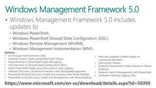 Windows Management Framework 5.0
https://www.microsoft.com/en-us/download/details.aspx?id=50395
Updates…
• Just Enough Administration (JEA)
• Creating Custom Types using PowerShell Classes
• Improvements in PowerShell Script Debugging
• Improvements in Desired State Configuration (DSC)
• Audit PowerShell Usage using Transcription and Logging
• Software Discovery, Install and Inventory with PackageManagement
• PowerShell Module Discovery, Install and Inventory with PowerShellGet
• PowerShell Script Discovery, Install and Management with PowerShellGet
• New and updated cmdlets based on
community feedback
• Information Stream
• Generate PowerShell Cmdlets based on OData
Endpoint
• Network Switch Management with PowerShell
• Software Inventory Logging (SIL)
 