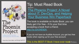 @ITProGuru
Tip: Must Read Book
Amazon…
The Phoenix Project: A Novel
about IT, DevOps, and Helping
Your Business Win Paperback
– October 16, 2014
The book is available on Audio Book; you can
likely get it for free - if it’s your first time
accepting a book from a friend.
http://a.co/fJXE92A.
If you do not have an Audible Account, you get two free
books when signing up for your free account.
This is the BEST IT Book I have ever read.
 