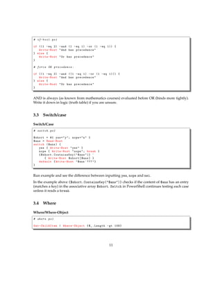 # if-bool .ps1
if ((1 -eq 2) -and (1 -eq 1) -or (1 -eq 1)) {
Write-Host "And has precedence"
} else {
Write-Host "Or has precedence"
}
# force OR precedence :
if ((1 -eq 2) -and ((1 -eq 1) -or (1 -eq 1))) {
Write-Host "And has precedence"
} else {
Write-Host "Or has precedence"
}
AND is always (as known from mathematics courses) evaluated before OR (binds more tightly).
Write it down in logic (truth table) if you are unsure.
3.3 Switch/case
Switch/Case
# switch .ps1
$short = @{ yes="y"; nope="n" }
$ans = Read-Host
switch ($ans) {
yes { Write-Host "yes" }
nope { Write-Host "nope"; break }
{$short. ContainsKey ("$ans")} `
{ Write-Host $short[$ans] }
default {Write-Host "$ans `???"}
}
Run example and see the difference between inputting yes, nope and nei.
In the example above {$short.ContainsKey("$ans")} checks if the content of $ans has an entry
(matches a key) in the associative array $short. Switch in PowerShell continues testing each case
unless it reads a break.
3.4 Where
Where/Where-Object
# where.ps1
Get-ChildItem | Where-Object {$_.Length -gt 1KB}
11
 