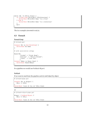 while ($i -lt $file.Count) {
if (!( Get-Item $file[$i ]). PSIsContainer ) {
Write-Host $file[$i]. Name "is a file"
} else {
Write-Host $file[$i]. Name "is a directory"
}
$i++
}
The for example converted to while.
4.3 Foreach
Foreach loop
# foreach .ps1
foreach ($i in Get-ChildItem ) {
Write-Host $i.Name
}
# with associative arrays
$user=@{
"frodeh" = "Frode Haug";
"monicas" = "Monica Strand";
"ivarm" = "Ivar Moe"
}
foreach ($key in $user.Keys) {
Write-Host $user[$key]
}
In a pipeline we would use ForEach-Object.
ForEach
If we want to read from the pipeline and do stuff object by object:
# foreach-pipe .ps1
foreach ($i in $input) {
$foo += @($i)
}
Write-Host "size of foo is" $foo.Count
or
# foreach-object-pipe .ps1
$input | ForEach-Object {
$foo += @($_)
}
Write-Host "size of foo is" $foo.Count
13
 