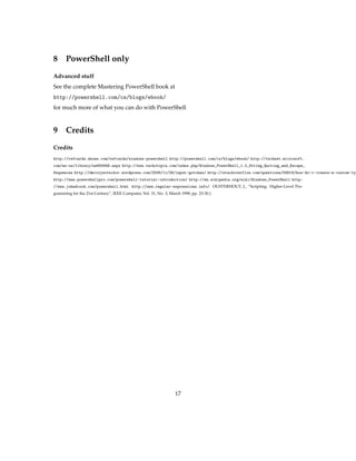 8 PowerShell only
Advanced stuff
See the complete Mastering PowerShell book at
http://powershell.com/cs/blogs/ebook/
for much more of what you can do with PowerShell
9 Credits
Credits
http://refcardz.dzone.com/refcardz/windows-powershell http://powershell.com/cs/blogs/ebook/ http://technet.microsoft.
com/en-us/library/ee692948.aspx http://www.techotopia.com/index.php/Windows_PowerShell_1.0_String_Quoting_and_Escape_
Sequences http://dmitrysotnikov.wordpress.com/2008/11/26/input-gotchas/ http://stackoverflow.com/questions/59819/how-do-i-create-a-custom-typ
http://www.powershellpro.com/powershell-tutorial-introduction/ http://en.wikipedia.org/wiki/Windows_PowerShell http:
//www.johndcook.com/powershell.html http://www.regular-expressions.info/ OUSTERHOUT, J., “Scripting: Higher-Level Pro-
gramming for the 21st Century”, IEEE Computer, Vol. 31, No. 3, March 1998, pp. 23-30.)
17
 