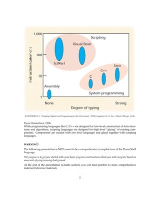 (OUSTERHOUT, J., “Scripting: Higher-Level Programming for the 21st Century”, IEEE Computer, Vol. 31, No. 3, March 1998, pp. 23-30.)
From Ousterhout, 1998:
While programming languages like C/C++ are designed for low-level construction of data struc-
tures and algorithms, scripting languages are designed for high-level “gluing” of existing com-
ponents. Components are created with low-level languages and glued together with scripting
languages.
WARNING!
The following presentation is NOT meant to be a comprehensive/complete tour of the PowerShell
language.
The purpose is to get you started with some basic program constructions which you will recognize based on
some-sort-of-programming-background.
At the end of the presentation (Credits section) you will ﬁnd pointers to more comprehensive
material (reference material).
2
 