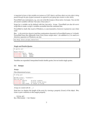 is important to know is that variables are instances of .NET objects, and these objects are also what is being
passed through the pipe of piped commands (as opposed to just piping byte streams in other shells).
PowerShell uses namespaces, e.g. you can write $fullname or $variable:fullname. You can list
all current variables with Get-Variable $variable:*
Scope for a variable can be deﬁned with Set-Variable -Scope. PowerShell can also dot-source
script ﬁles to make a script’s variables accessible from the command line.
PowerShell in itself, like much of Windows, is case-insensitive, however it preserves case when
used.
Btw, ` is the protection character (and line continuation character) in PowerShell (same as  in bash).
PowerShell does this differently from Unix/Linux scripts since  (in addition to /) is used as a
directory separator on Windows, see also
Get-Help about_escape_characters
Single and Double Quotes
# quotes .ps1
$name="Mysil"
Write-Host Hello $name
Write-Host "Hello $name"
Write-Host 'Hello $name '
Variables are expanded/interpolated inside double quotes, but not inside single quotes.
1.1 Arrays
Arrays
One-dimensional arrays:
# array.ps1
$os=@("linux", "windows")
$os+=@("mac")
Write-Host $os [1] # print windows
Write-Host $os # print array values
Write-Host $os.Count # length of array
Arrays are created with @(...)
Note how we display the length of the array by viewing a property (Count) of the object. Btw,
Count is just a reference to the Length property
. ./array.ps1
$os.PSExtended | Get-Member
5
 