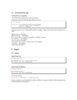 1.3 Command-line args
Command-Line Arguments
All command-line arguments in the array $args
Scriptname retrieved from the object $MyInvocation
# cli-args .ps1
Write-Host "I am" $MyInvocation . InvocationName `
"and have" $args.Count "arguments" `
"first is" $args [0]
$MyInvocation is one of PowerShell’s builtin variables. Again, check what kind of object this is
with
$MyInvocation.GetType()
$MyInvocation | Get-Member
# or check what a typical PowerShell command returns
Get-Process | Get-Member
(Get-Process).GetType()
# contrast this with a traditional cmd command
ipconfig | Get-Member
(ipconfig).GetType()
2 Input
2.1 Input
Input From User
# input-user .ps1
$something=Read-Host "Say something here"
Write-Host "you said" $something
Input From the Pipeline
# input-pipe .ps1
$something="$input"
Write-Host "you said" $something
can be executed as
Write-Output "hey hey!" | . input-pipe.ps1
$input (another one of PowerShell’s builtin variables) is a special variable which enumerates the
incoming objects in the pipeline.
7
 