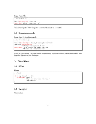 Input From Files
# input-file .ps1
$file= Get-Content hello.ps1
Write-Host @file -Separator "`n"
You can assign the entire output of a command directly to a variable.
2.2 System commands
Input from System Commands
# input-commands .ps1
$name =( Get-WmiObject Win32_OperatingSystem ). Name
$kernel =( Get-WmiObject `
Win32_OperatingSystem ). Version
Write-Host "I am running on $name , version" `
"$kernel in $( Get-Location )"
Using $(expr) inside a string will treat it as an ad-hoc variable evaluating the expression expr and
inserting the output into the string.
3 Conditions
3.1 if/else
if/else
# if.ps1
if ($args.Length -ne 1) {
Write-Host "usage:" `
$MyInvocation . InvocationName `
"<argument >"
}
3.2 Operators
Comparison
8
 