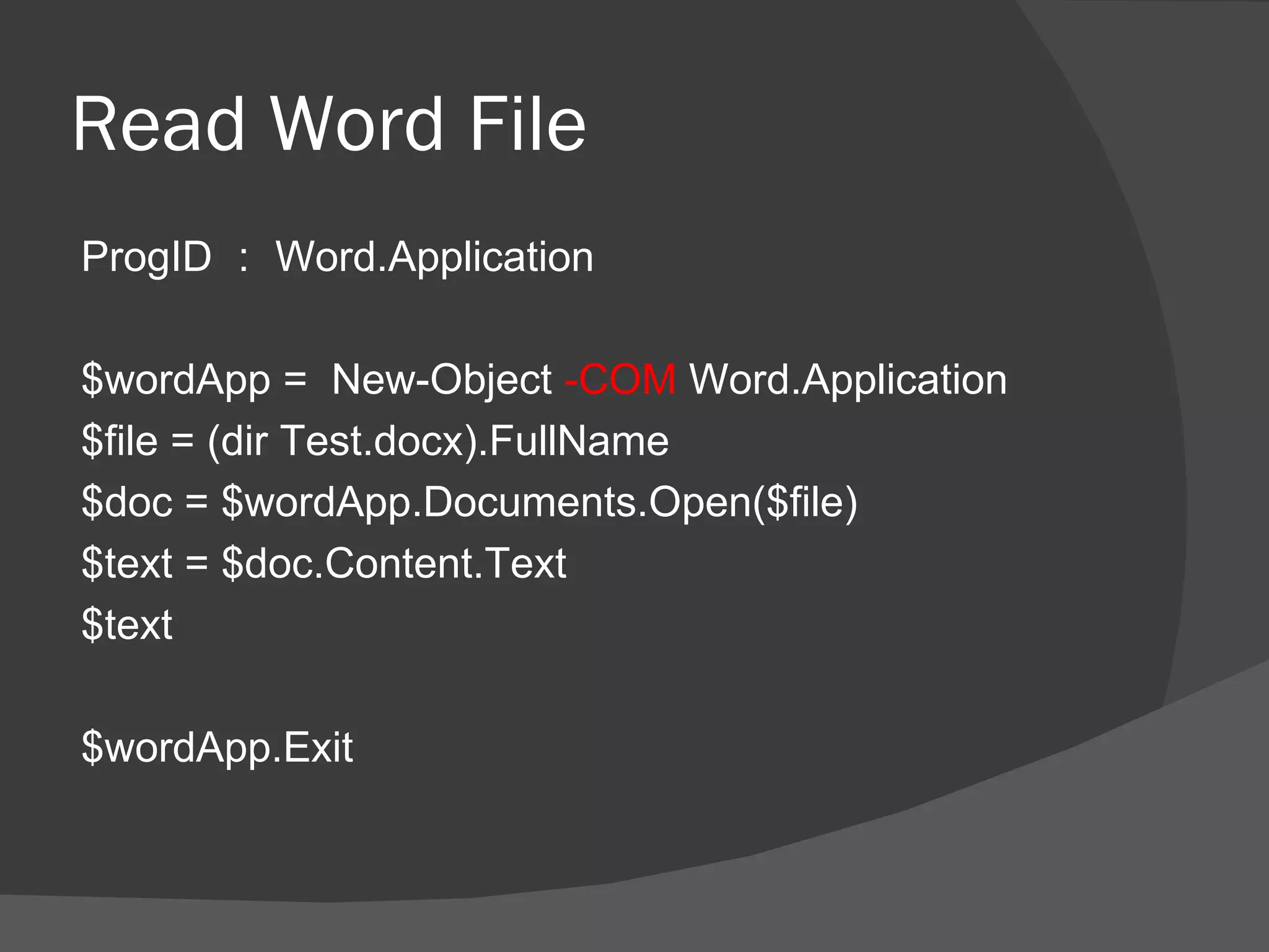 Read Word File
ProgID ： Word.Application

$wordApp = New-Object -COM Word.Application
$file = (dir Test.docx).FullName
$doc = $wordApp.Documents.Open($file)
$text = $doc.Content.Text
$text

$wordApp.Exit
 