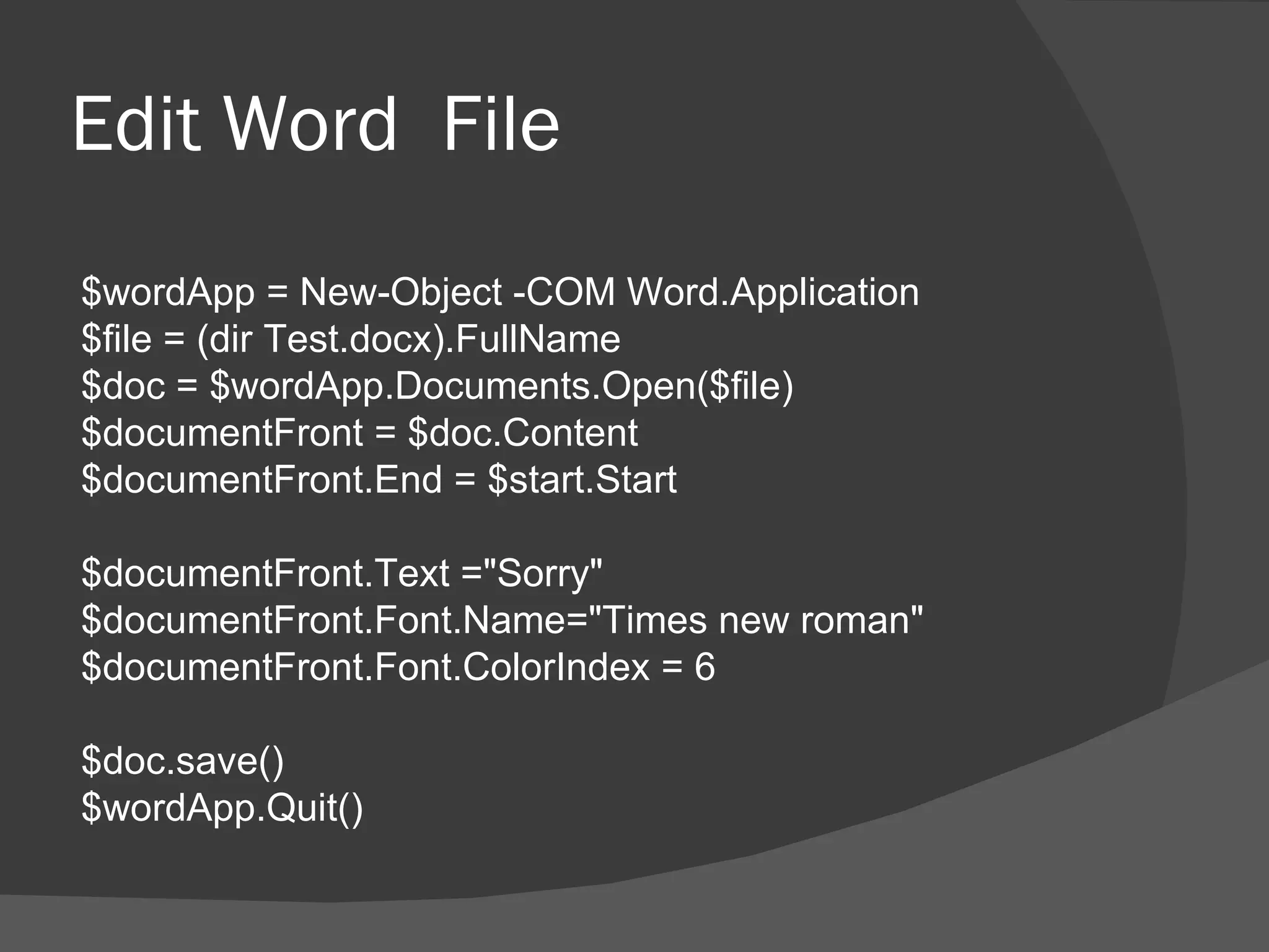 Edit Word File
$wordApp = New-Object -COM Word.Application
$file = (dir Test.docx).FullName
$doc = $wordApp.Documents.Open($file)
$documentFront = $doc.Content
$documentFront.End = $start.Start

$documentFront.Text ="Sorry"
$documentFront.Font.Name="Times new roman"
$documentFront.Font.ColorIndex = 6

$doc.save()
$wordApp.Quit()
 